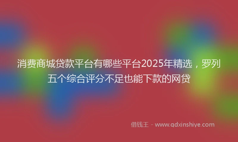 消费商城贷款平台有哪些平台2025年精选，罗列五个综合评分不足也能下款的网贷