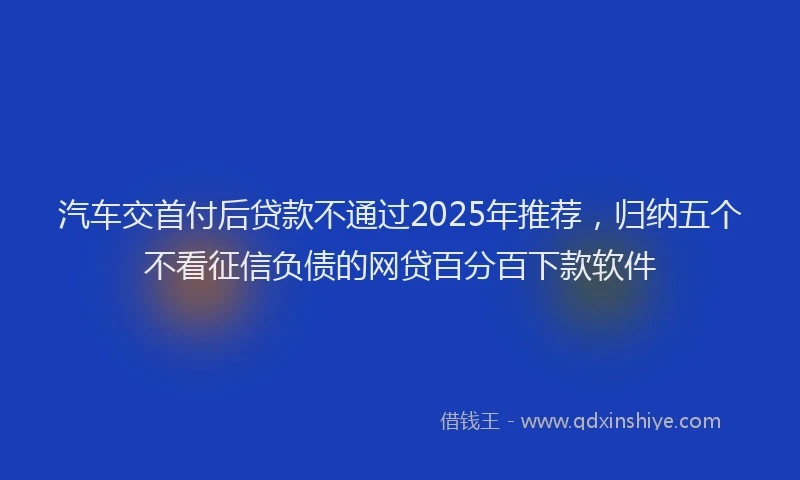 汽车交首付后贷款不通过2025年推荐，归纳五个不看征信负债的网贷百分百下款软件
