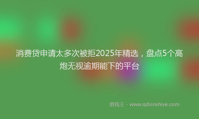 消费贷申请太多次被拒2025年精选，盘点5个高炮无视逾期能下的平台