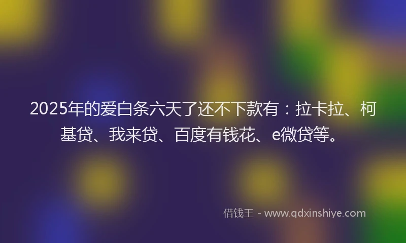 2025年的爱白条六天了还不下款有：拉卡拉、柯基贷、我来贷、百度有钱花、e微贷等。