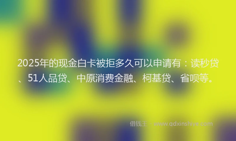 2025年的现金白卡被拒多久可以申请有：读秒贷、51人品贷、中原消费金融、柯基贷、省呗等。