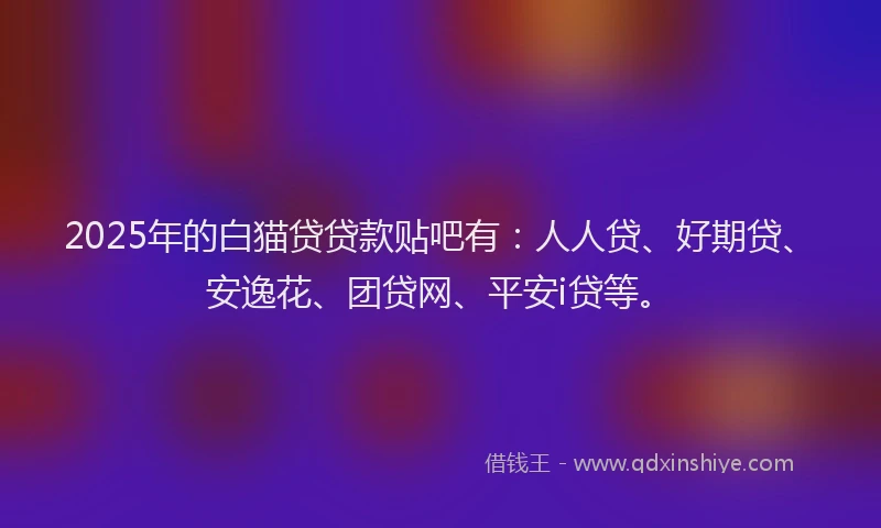 2025年的白猫贷贷款贴吧有：人人贷、好期贷、安逸花、团贷网、平安i贷等。