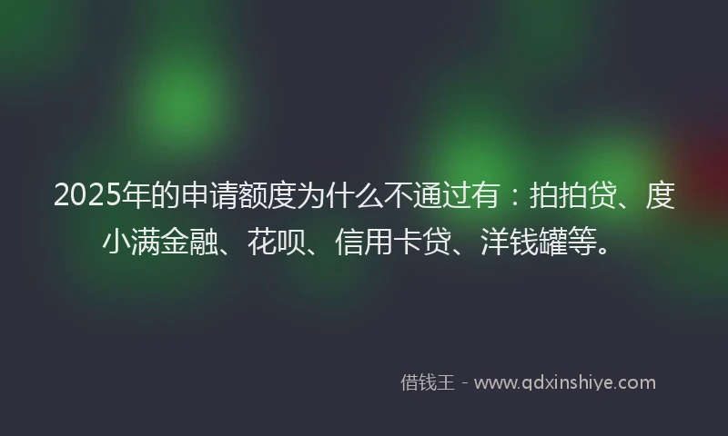 2025年的申请额度为什么不通过有：拍拍贷、度小满金融、花呗、信用卡贷、洋钱罐等。