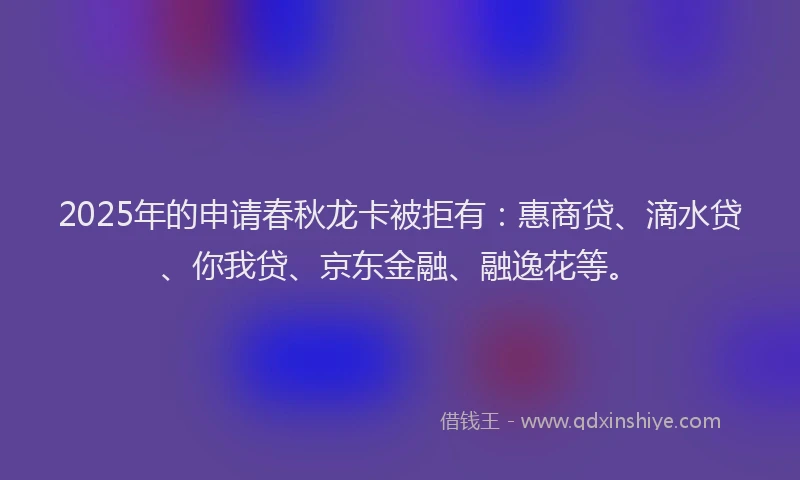 2025年的申请春秋龙卡被拒有：惠商贷、滴水贷、你我贷、京东金融、融逸花等。