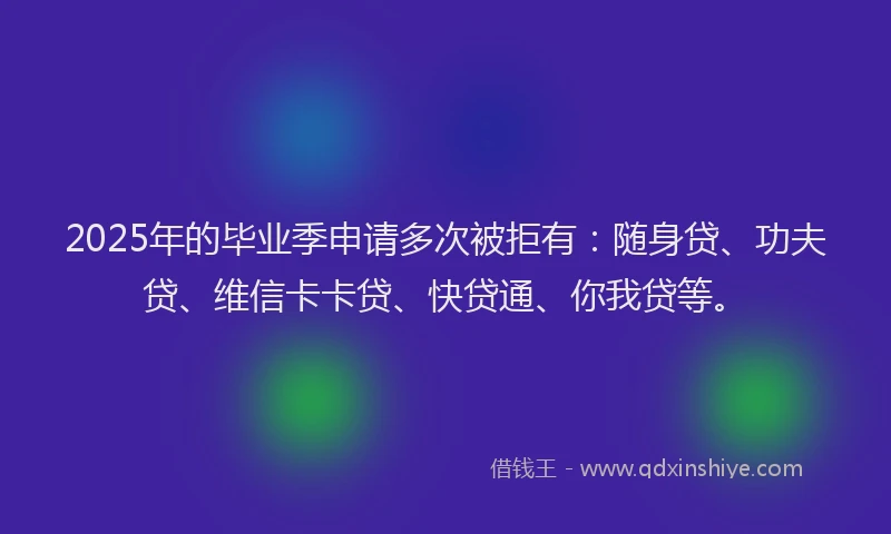 2025年的毕业季申请多次被拒有：随身贷、功夫贷、维信卡卡贷、快贷通、你我贷等。