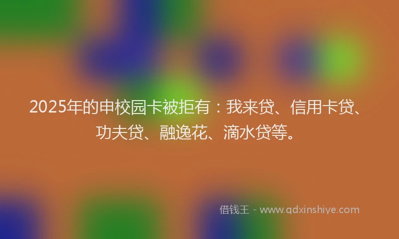2025年的申校园卡被拒有：我来贷、信用卡贷、功夫贷、融逸花、滴水贷等。