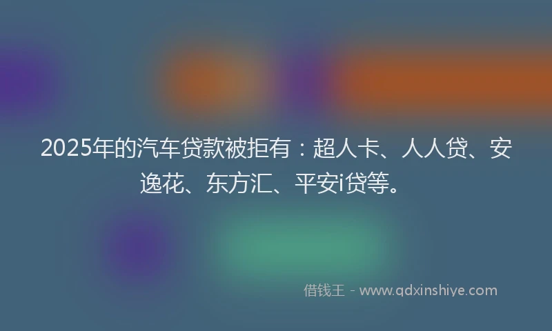 2025年的汽车贷款被拒有：超人卡、人人贷、安逸花、东方汇、平安i贷等。
