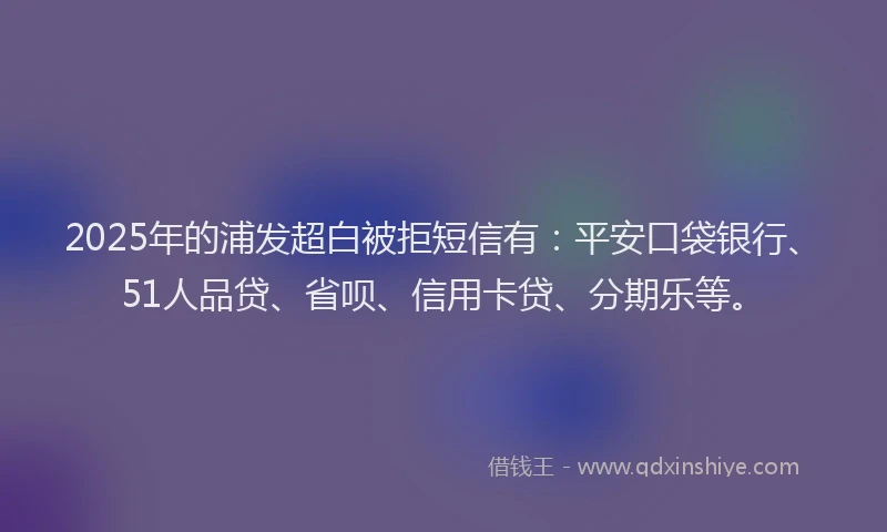2025年的浦发超白被拒短信有：平安口袋银行、51人品贷、省呗、信用卡贷、分期乐等。