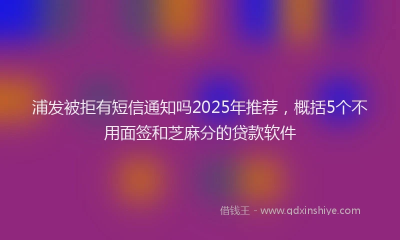 浦发被拒有短信通知吗2025年推荐，概括5个不用面签和芝麻分的贷款软件