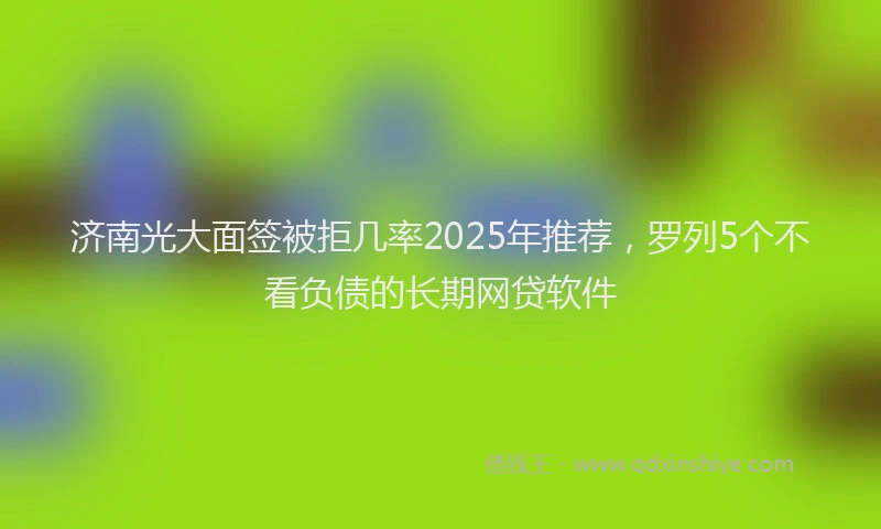 济南光大面签被拒几率2025年推荐，罗列5个不看负债的长期网贷软件