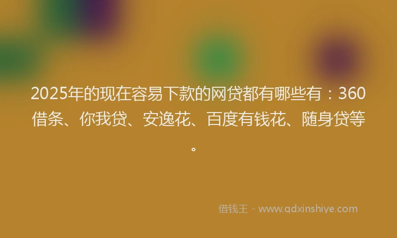 2025年的现在容易下款的网贷都有哪些有：360借条、你我贷、安逸花、百度有钱花、随身贷等。