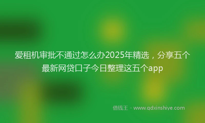 爱租机审批不通过怎么办2025年精选，分享五个最新网贷口子今日整理这五个app