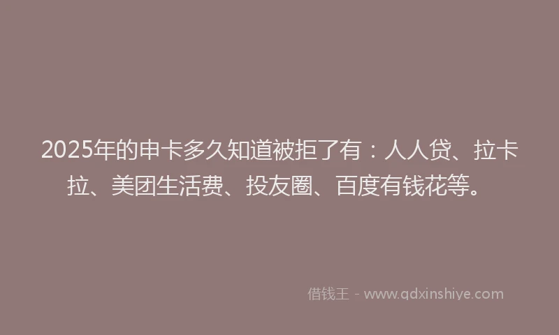 2025年的申卡多久知道被拒了有：人人贷、拉卡拉、美团生活费、投友圈、百度有钱花等。