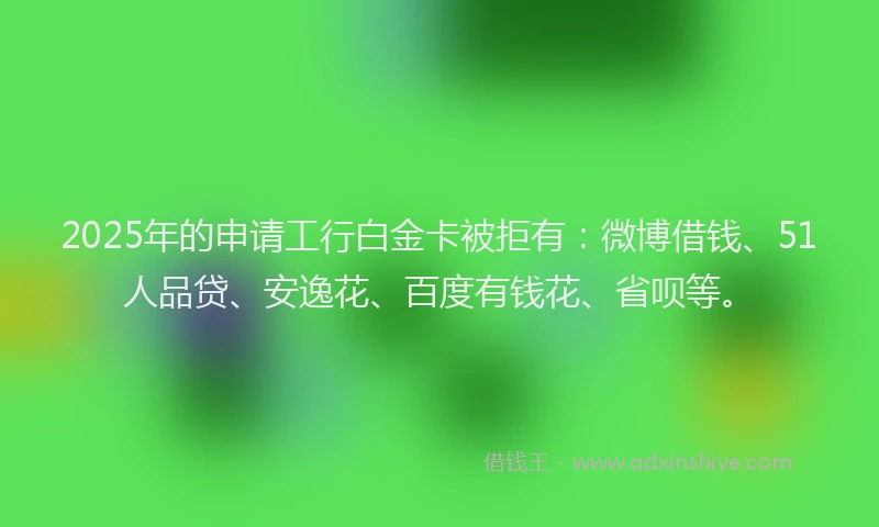 2025年的申请工行白金卡被拒有：微博借钱、51人品贷、安逸花、百度有钱花、省呗等。