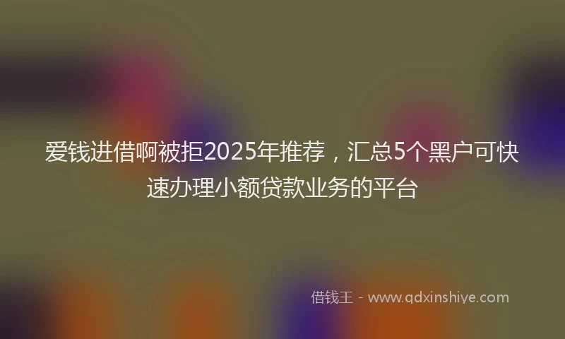 爱钱进借啊被拒2025年推荐，汇总5个黑户可快速办理小额贷款业务的平台