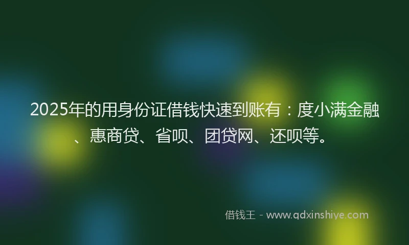 2025年的用身份证借钱快速到账有：度小满金融、惠商贷、省呗、团贷网、还呗等。