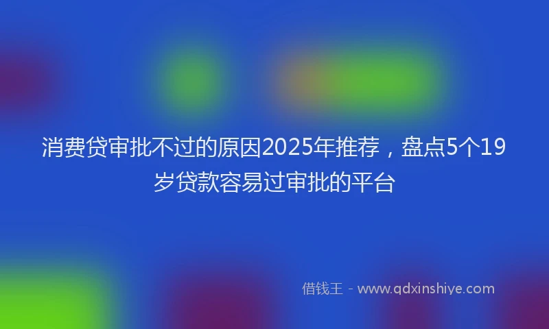 消费贷审批不过的原因2025年推荐，盘点5个19岁贷款容易过审批的平台