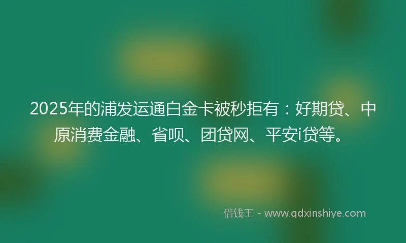 2025年的浦发运通白金卡被秒拒有：好期贷、中原消费金融、省呗、团贷网、平安i贷等。