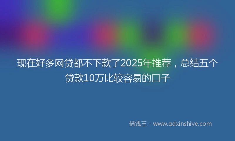 现在好多网贷都不下款了2025年推荐，总结五个贷款10万比较容易的口子