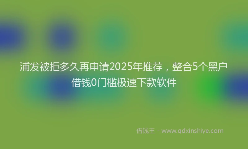 浦发被拒多久再申请2025年推荐，整合5个黑户借钱0门槛极速下款软件