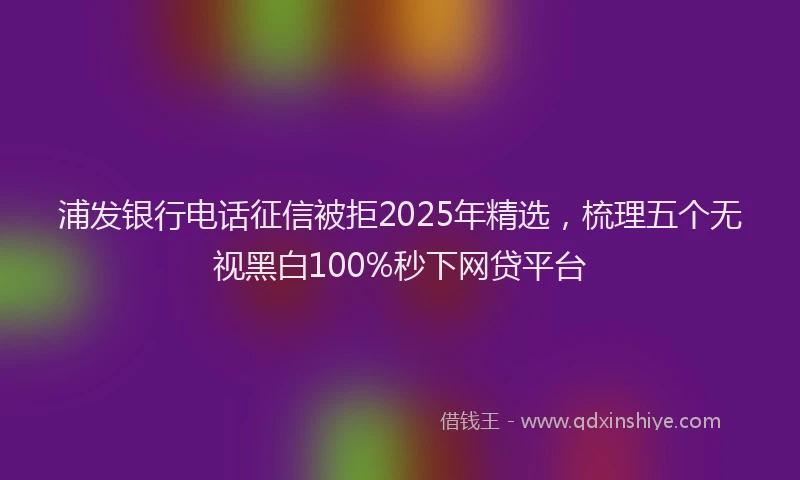 浦发银行电话征信被拒2025年精选，梳理五个无视黑白100%秒下网贷平台