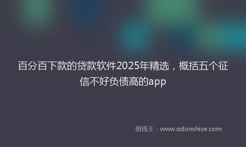百分百下款的贷款软件2025年精选，概括五个征信不好负债高的app