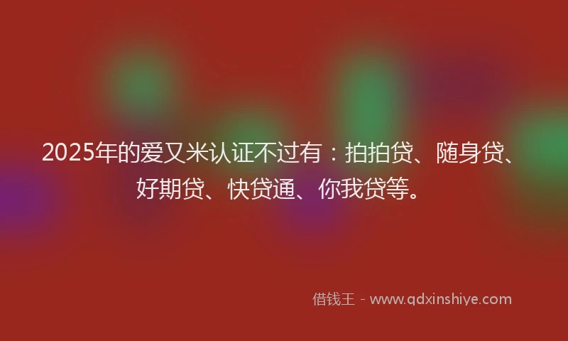 2025年的爱又米认证不过有：拍拍贷、随身贷、好期贷、快贷通、你我贷等。