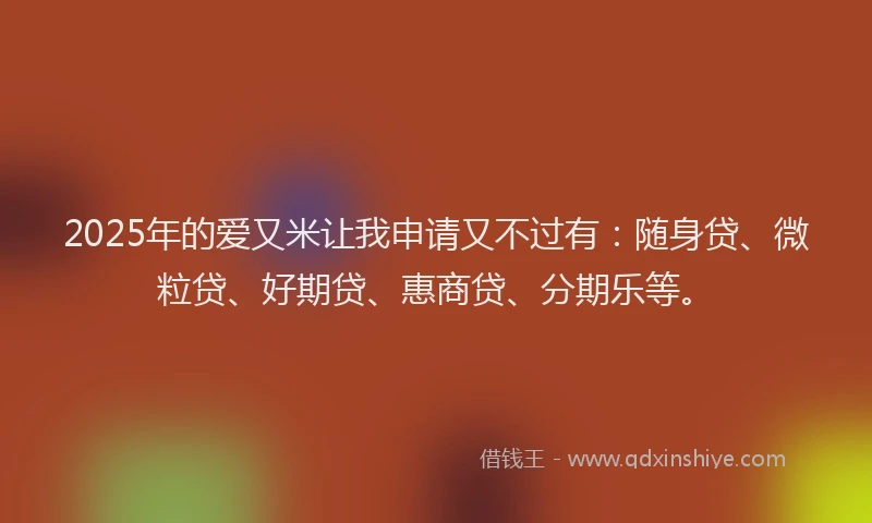 2025年的爱又米让我申请又不过有：随身贷、微粒贷、好期贷、惠商贷、分期乐等。