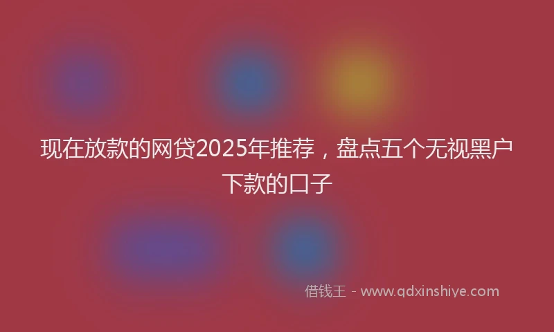 现在放款的网贷2025年推荐，盘点五个无视黑户下款的口子