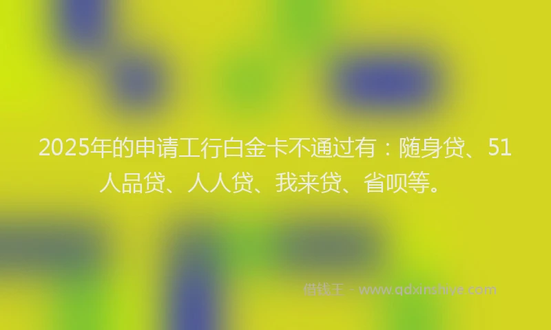 2025年的申请工行白金卡不通过有：随身贷、51人品贷、人人贷、我来贷、省呗等。