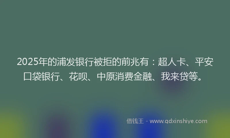 2025年的浦发银行被拒的前兆有：超人卡、平安口袋银行、花呗、中原消费金融、我来贷等。