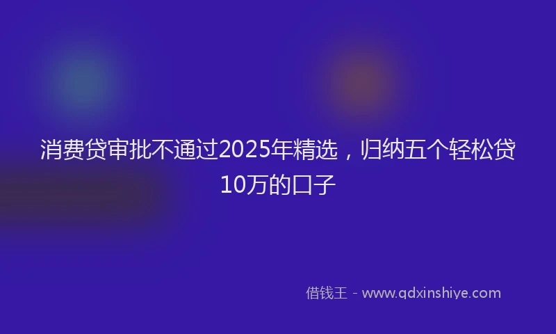 消费贷审批不通过2025年精选，归纳五个轻松贷10万的口子