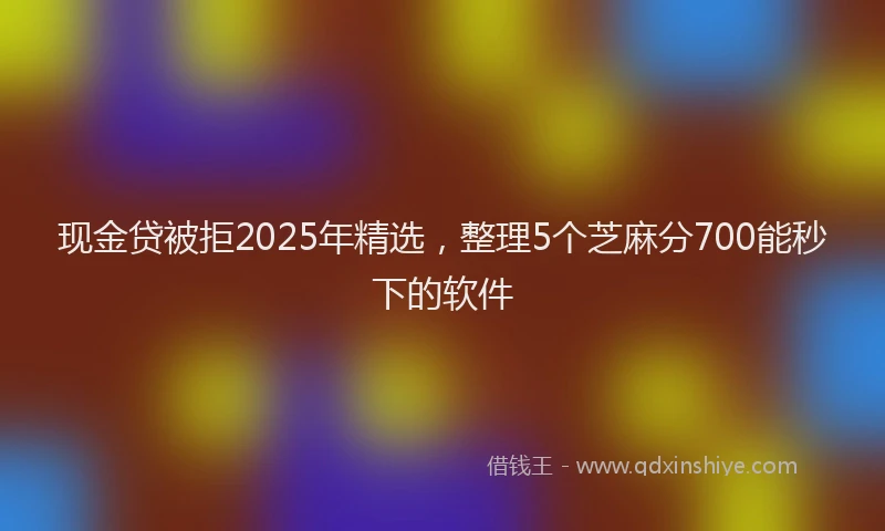 现金贷被拒2025年精选，整理5个芝麻分700能秒下的软件