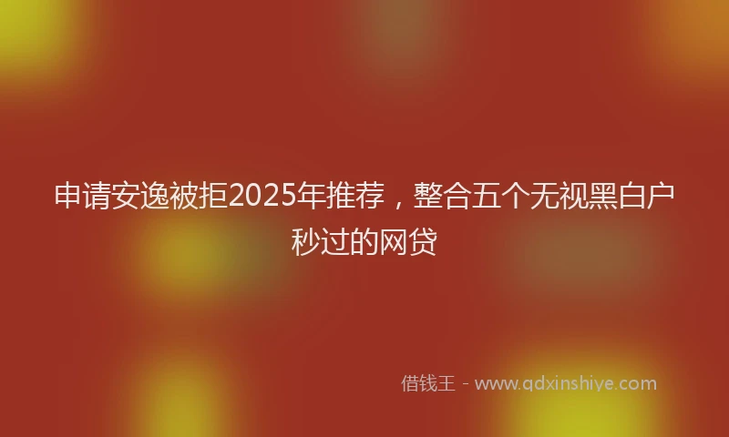 申请安逸被拒2025年推荐，整合五个无视黑白户秒过的网贷