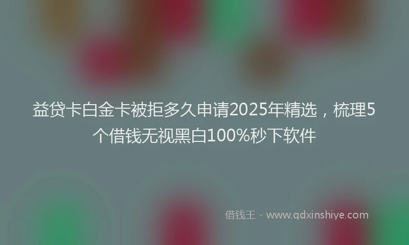 益贷卡白金卡被拒多久申请2025年精选，梳理5个借钱无视黑白100%秒下软件