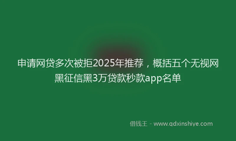 申请网贷多次被拒2025年推荐，概括五个无视网黑征信黑3万贷款秒款app名单
