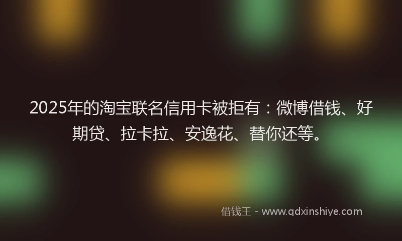2025年的淘宝联名信用卡被拒有：微博借钱、好期贷、拉卡拉、安逸花、替你还等。