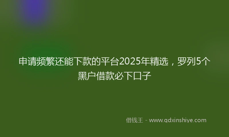 申请频繁还能下款的平台2025年精选，罗列5个黑户借款必下口子