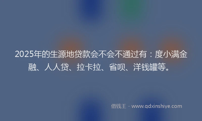 2025年的生源地贷款会不会不通过有：度小满金融、人人贷、拉卡拉、省呗、洋钱罐等。