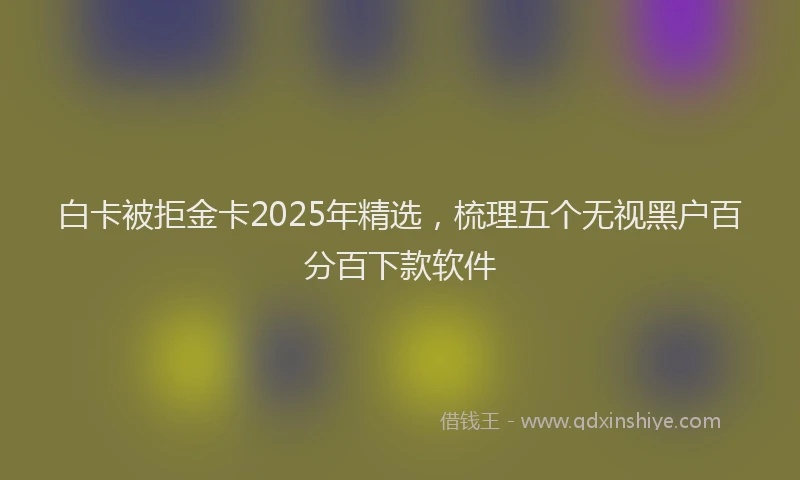 白卡被拒金卡2025年精选，梳理五个无视黑户百分百下款软件