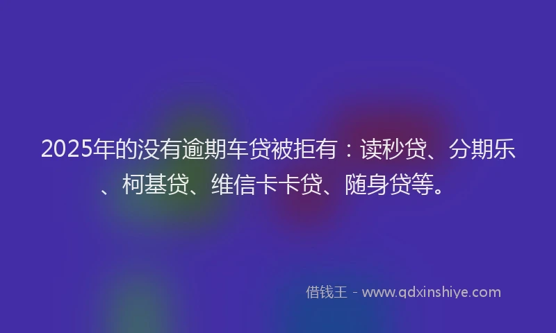 2025年的没有逾期车贷被拒有：读秒贷、分期乐、柯基贷、维信卡卡贷、随身贷等。