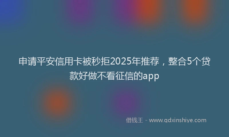 申请平安信用卡被秒拒2025年推荐，整合5个贷款好做不看征信的app