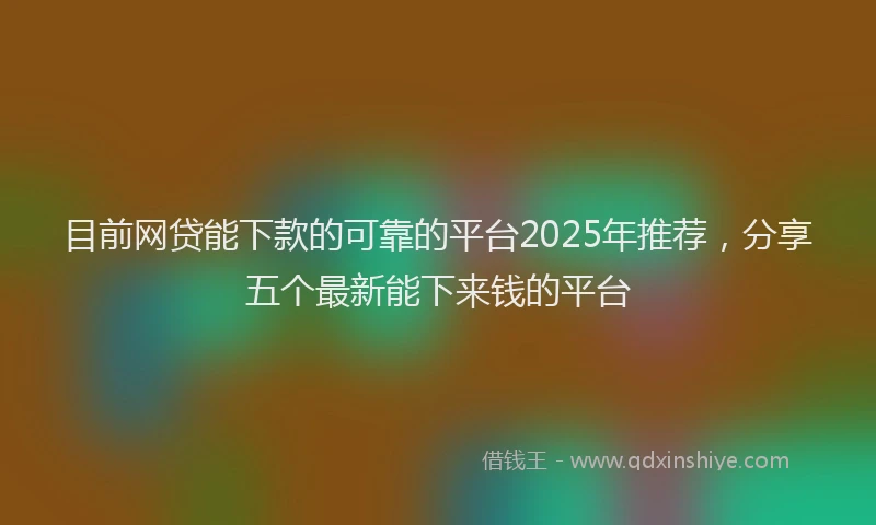 目前网贷能下款的可靠的平台2025年推荐，分享五个最新能下来钱的平台