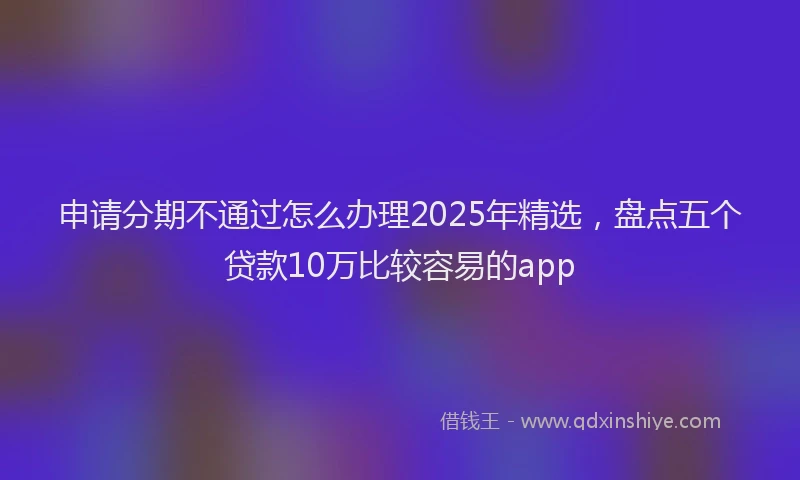 申请分期不通过怎么办理2025年精选，盘点五个贷款10万比较容易的app