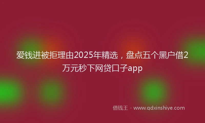 爱钱进被拒理由2025年精选，盘点五个黑户借2万元秒下网贷口子app