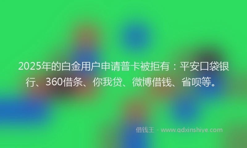 2025年的白金用户申请普卡被拒有：平安口袋银行、360借条、你我贷、微博借钱、省呗等。