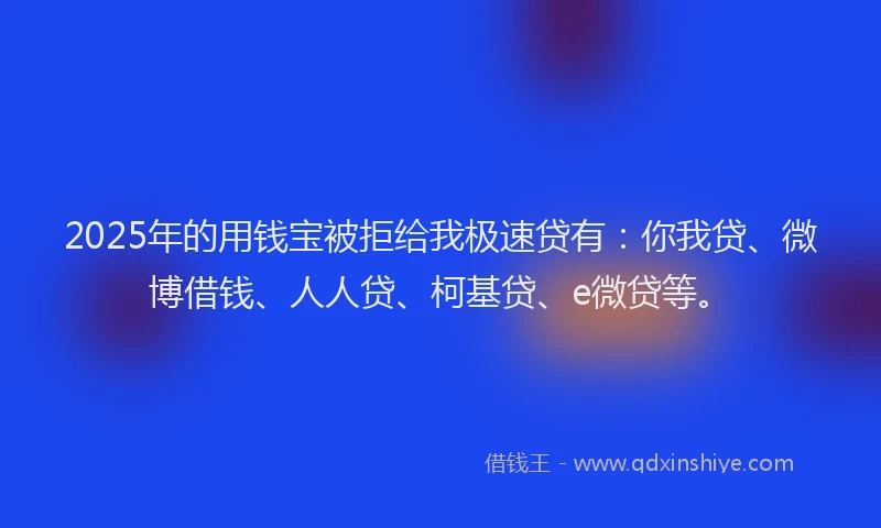 2025年的用钱宝被拒给我极速贷有：你我贷、微博借钱、人人贷、柯基贷、e微贷等。