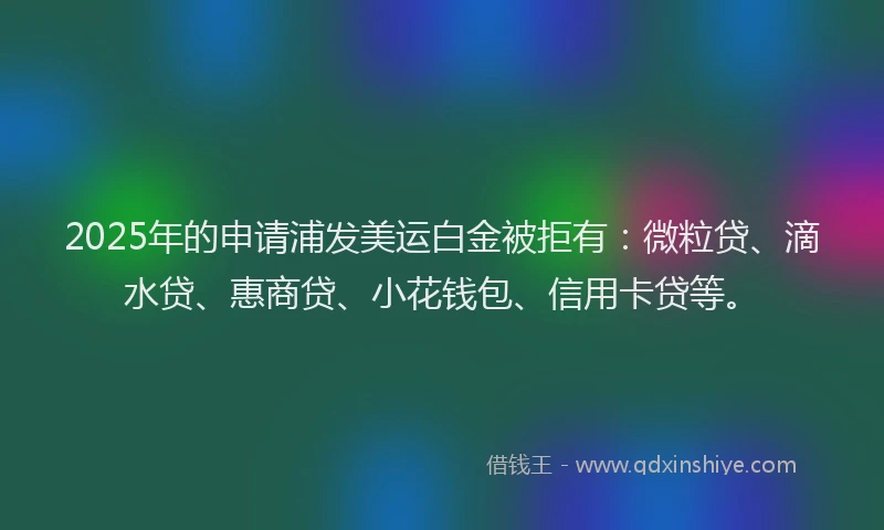2025年的申请浦发美运白金被拒有：微粒贷、滴水贷、惠商贷、小花钱包、信用卡贷等。