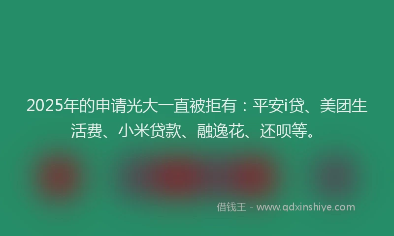 2025年的申请光大一直被拒有：平安i贷、美团生活费、小米贷款、融逸花、还呗等。