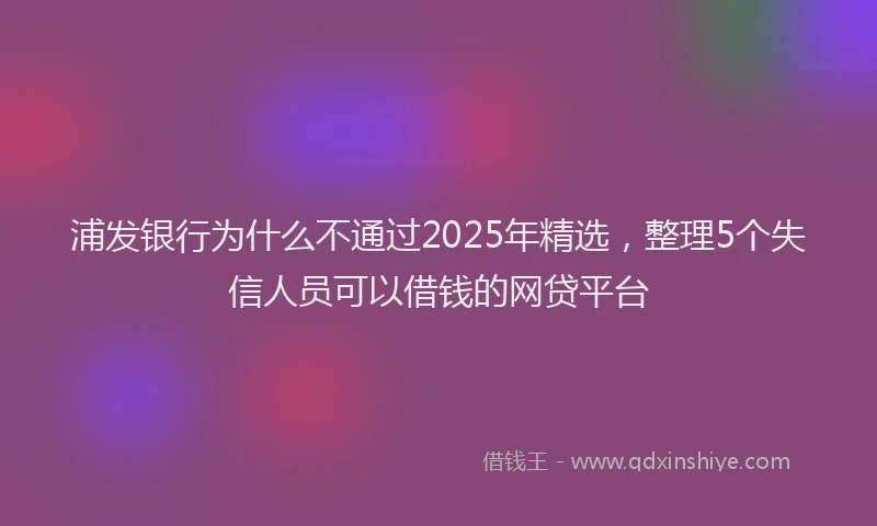 浦发银行为什么不通过2025年精选，整理5个失信人员可以借钱的网贷平台